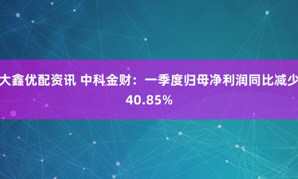 大鑫优配资讯 中科金财：一季度归母净利润同比减少40.85%