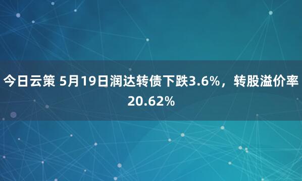 今日云策 5月19日润达转债下跌3.6%，转股溢价率20.62%