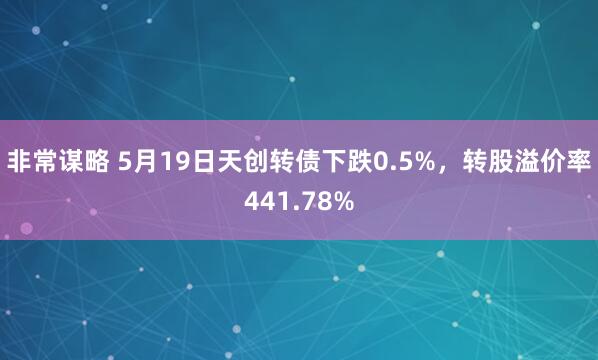 非常谋略 5月19日天创转债下跌0.5%，转股溢价率441.78%