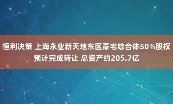 恒利决策 上海永业新天地东区豪宅综合体50%股权预计完成转让 总资产约205.7亿