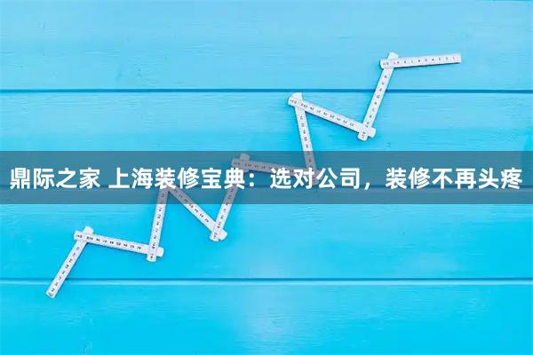 鼎际之家 上海装修宝典：选对公司，装修不再头疼