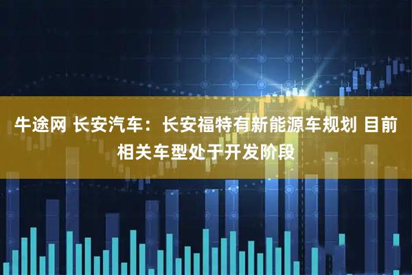牛途网 长安汽车：长安福特有新能源车规划 目前相关车型处于开发阶段