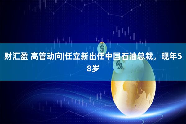 财汇盈 高管动向|任立新出任中国石油总裁，现年58岁