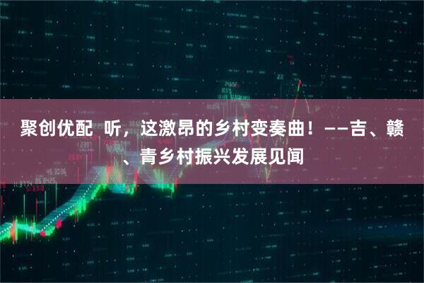 聚创优配  听，这激昂的乡村变奏曲！——吉、赣、青乡村振兴发展见闻