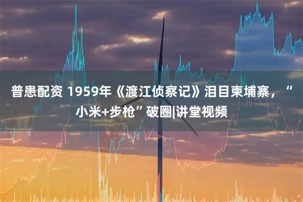 普患配资 1959年《渡江侦察记》泪目柬埔寨，“小米+步枪”破圈|讲堂视频