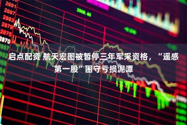 启点配资 航天宏图被暂停三年军采资格，“遥感第一股”困守亏损泥潭