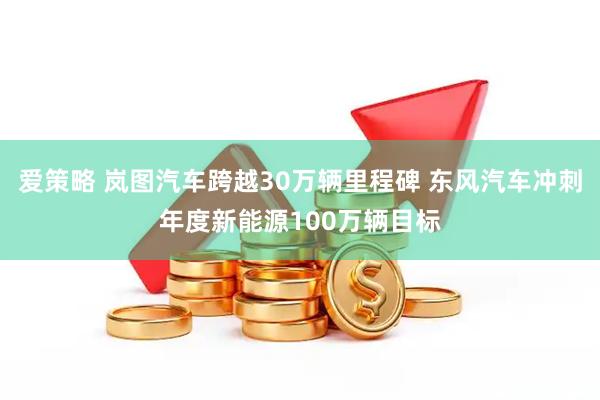 爱策略 岚图汽车跨越30万辆里程碑 东风汽车冲刺年度新能源100万辆目标