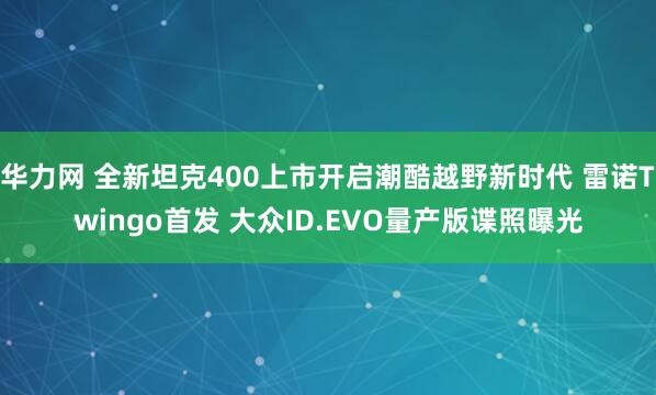 华力网 全新坦克400上市开启潮酷越野新时代 雷诺Twingo首发 大众ID.EVO量产版谍照曝光