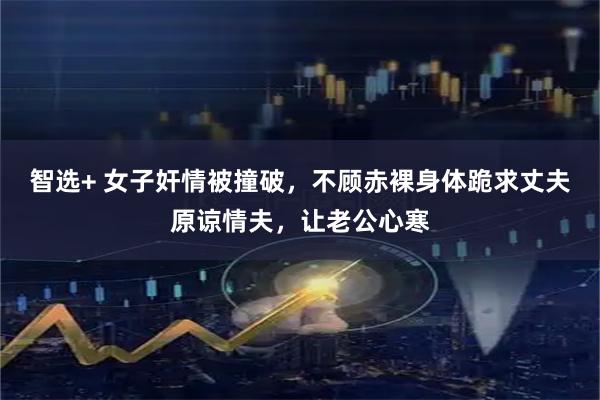 智选+ 女子奸情被撞破，不顾赤裸身体跪求丈夫原谅情夫，让老公心寒