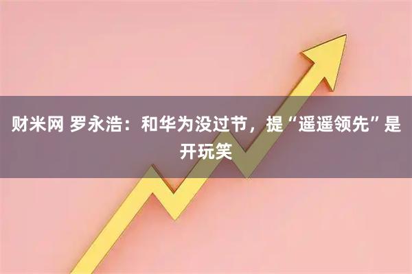财米网 罗永浩：和华为没过节，提“遥遥领先”是开玩笑