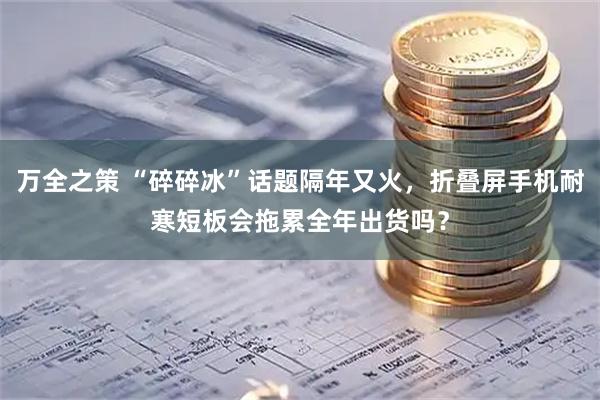 万全之策 “碎碎冰”话题隔年又火，折叠屏手机耐寒短板会拖累全年出货吗？