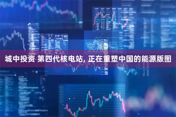 城中投资 第四代核电站, 正在重塑中国的能源版图